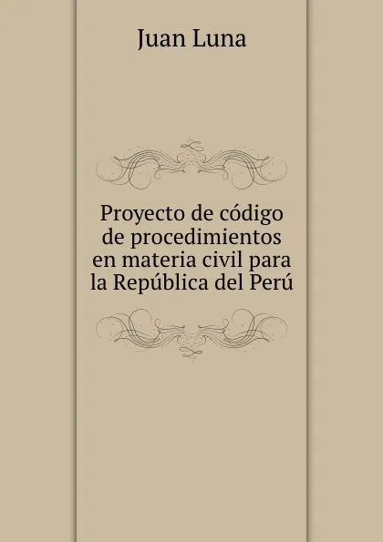 Обложка книги Proyecto de codigo de procedimientos en materia civil para la Republica del Peru, Juan Luna