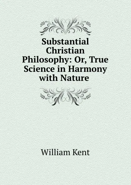 Обложка книги Substantial Christian Philosophy: Or, True Science in Harmony with Nature ., William Kent