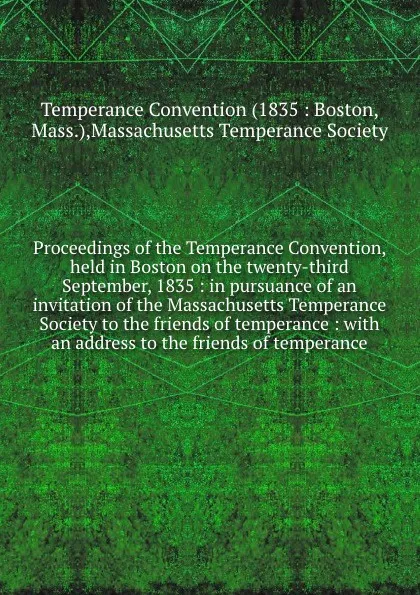 Обложка книги Proceedings of the Temperance Convention, held in Boston on the twenty-third September, 1835 : in pursuance of an invitation of the Massachusetts Temperance Society to the friends of temperance : with an address to the friends of temperance, Temperance Convention