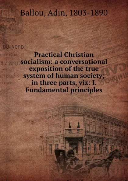 Обложка книги Practical Christian socialism: a conversational exposition of the true system of human society; in three parts, viz: I. Fundamental principles, Adin Ballou