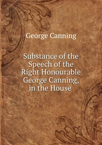 Обложка книги Substance of the Speech of the Right Honourable George Canning, in the House ., George Canning