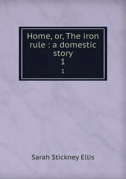 Обложка книги Home, or, The iron rule : a domestic story. 1, Ellis Sarah Stickney