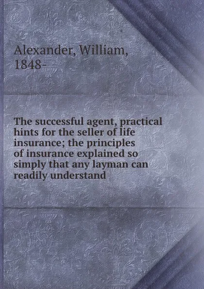 Обложка книги The successful agent, practical hints for the seller of life insurance; the principles of insurance explained so simply that any layman can readily understand, William Alexander