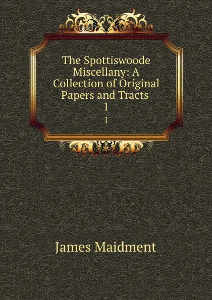 Обложка книги The Spottiswoode Miscellany: A Collection of Original Papers and Tracts . 1, James Maidment