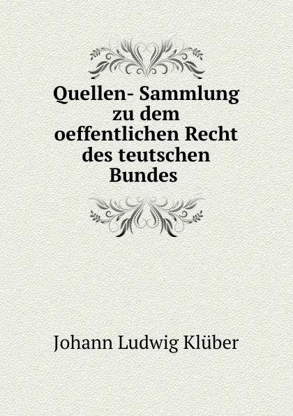 Обложка книги Quellen- Sammlung zu dem oeffentlichen Recht des teutschen Bundes ., Johann Ludwig Klüber