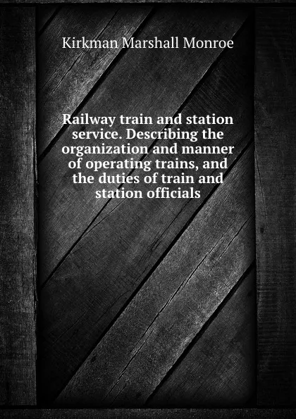 Обложка книги Railway train and station service. Describing the organization and manner of operating trains, and the duties of train and station officials, Kirkman Marshall Monroe