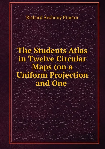 Обложка книги The Students Atlas in Twelve Circular Maps (on a Uniform Projection and One ., Richard A. Proctor