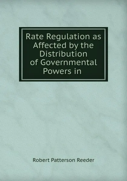 Обложка книги Rate Regulation as Affected by the Distribution of Governmental Powers in ., Robert Patterson Reeder