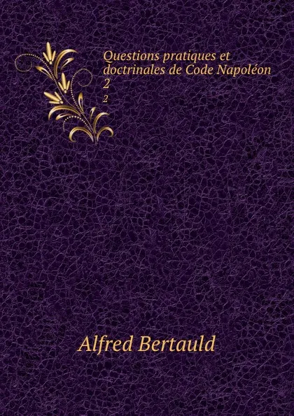 Обложка книги Questions pratiques et doctrinales de Code Napoleon. 2, Alfred Bertauld