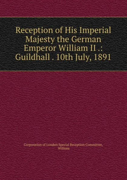 Обложка книги Reception of His Imperial Majesty the German Emperor William II .: Guildhall . 10th July, 1891, Corporation of London Special Reception Committee