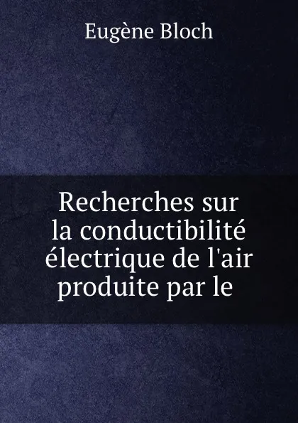 Обложка книги Recherches sur la conductibilite electrique de l.air produite par le ., Eugène Bloch