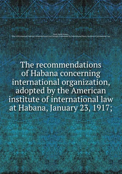 Обложка книги The recommendations of Habana concerning international organization, adopted by the American institute of international law at Habana, January 23, 1917;, James Brown Scott