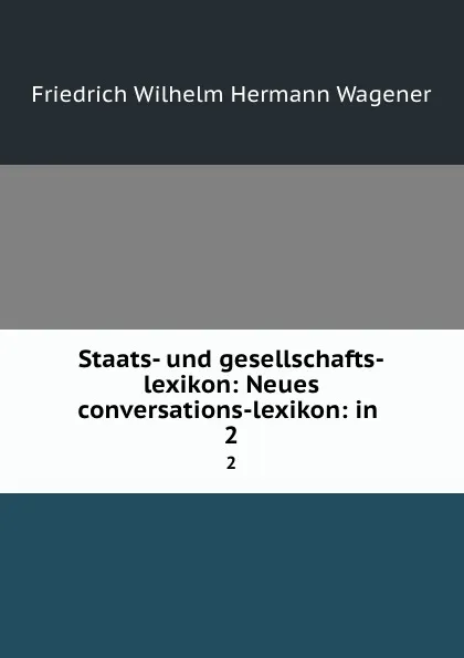 Обложка книги Staats- und gesellschafts-lexikon: Neues conversations-lexikon: in . 2, Friedrich Wilhelm Hermann Wagener