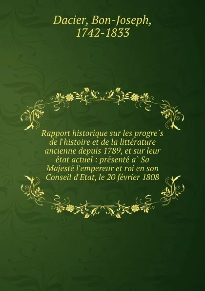 Обложка книги Rapport historique sur les progres de l.histoire et de la litterature ancienne depuis 1789, et sur leur etat actuel : presente a Sa Majeste l.empereur et roi en son Conseil d.Etat, le 20 fevrier 1808, Bon-Joseph Dacier