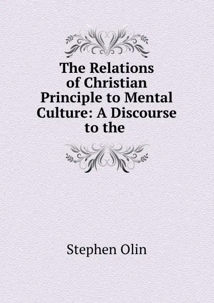 Обложка книги The Relations of Christian Principle to Mental Culture: A Discourse to the ., Stephen Olin