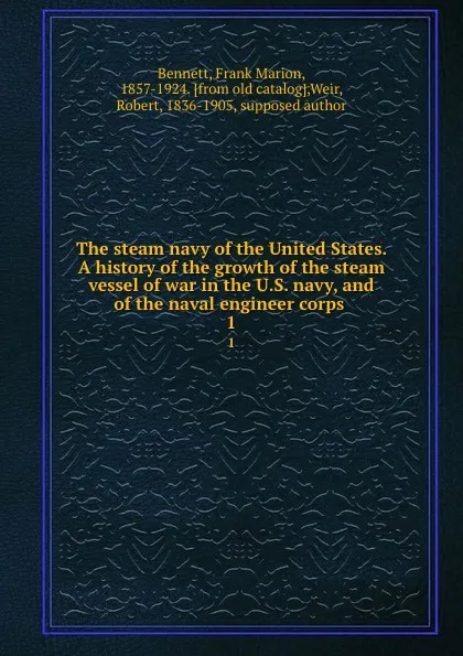 Обложка книги The steam navy of the United States. A history of the growth of the steam vessel of war in the U.S. navy, and of the naval engineer corps . 1, Frank Marion Bennett