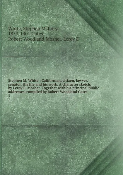 Обложка книги Stephen M. White : Californian, citizen, lawyer, senator. His life and his work. A character sketch, by Leroy E. Mosher. Together with his principal public addresses, compiled by Robert Woodland Gates. 1, Stephen Mallory White