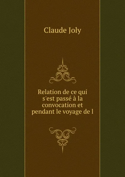 Обложка книги Relation de ce qui s.est passe a la convocation et pendant le voyage de l ., Claude Joly