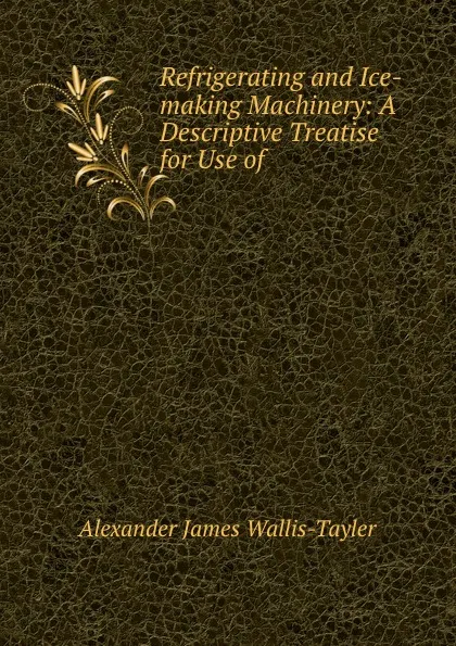 Обложка книги Refrigerating and Ice-making Machinery: A Descriptive Treatise for Use of ., Alexander James Wallis-Tayler