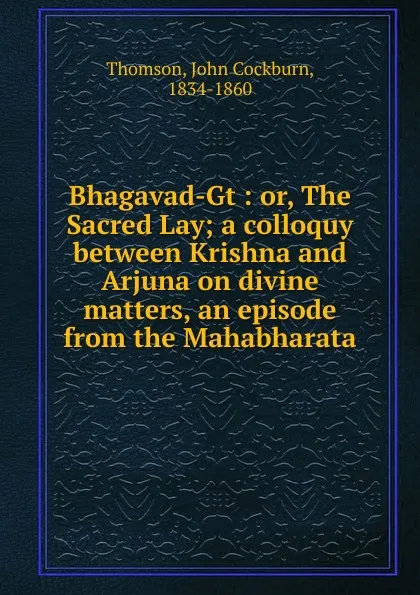 Обложка книги Bhagavad-Gt : or, The Sacred Lay; a colloquy between Krishna and Arjuna on divine matters, an episode from the Mahabharata, John Cockburn Thomson