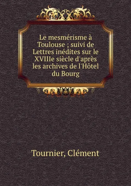 Обложка книги Le mesmerisme a Toulouse ; suivi de Lettres inedites sur le XVIIIe siecle d.apres les archives de l.Hotel du Bourg, Clément Tournier