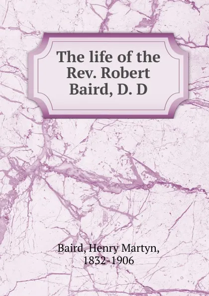 Обложка книги The life of the Rev. Robert Baird, D. D., Henry Martyn Baird