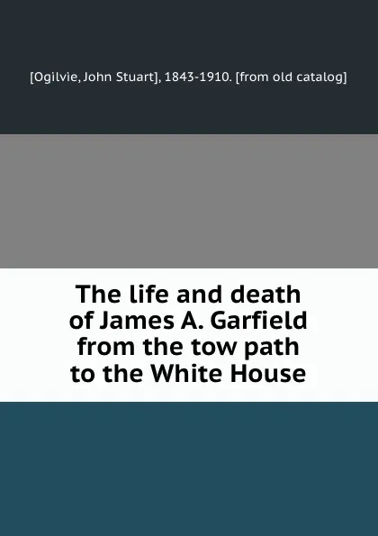 Обложка книги The life and death of James A. Garfield from the tow path to the White House, John Stuart Ogilvie