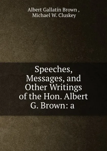 Обложка книги Speeches, Messages, and Other Writings of the Hon. Albert G. Brown: a ., Albert Gallatin Brown