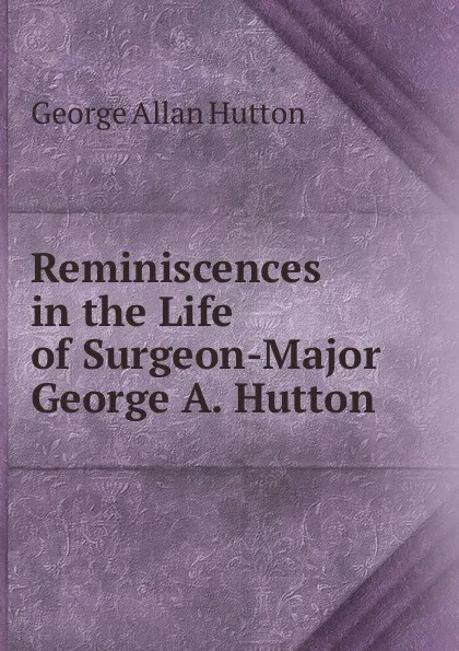 Обложка книги Reminiscences in the Life of Surgeon-Major George A. Hutton, George Allan Hutton