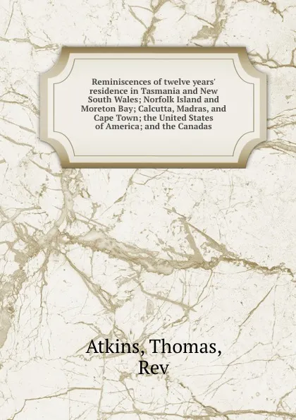 Обложка книги Reminiscences of twelve years. residence in Tasmania and New South Wales; Norfolk Island and Moreton Bay; Calcutta, Madras, and Cape Town; the United States of America; and the Canadas, Thomas Atkins