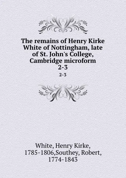 Обложка книги The remains of Henry Kirke White of Nottingham, late of St. John.s College, Cambridge microform. 2-3, Henry Kirke White