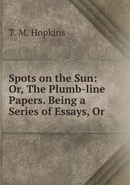 Обложка книги Spots on the Sun: Or, The Plumb-line Papers. Being a Series of Essays, Or ., T.M. Hopkins