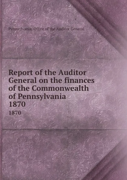 Обложка книги Report of the Auditor General on the finances of the Commonwealth of Pennsylvania. 1870, Pennsylvania. Office of the Auditor General