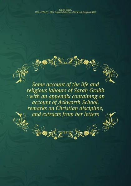 Обложка книги Some account of the life and religious labours of Sarah Grubb : with an appendix containing an account of Ackworth School, remarks on Christian discipline, and extracts from her letters, Sarah Grubb