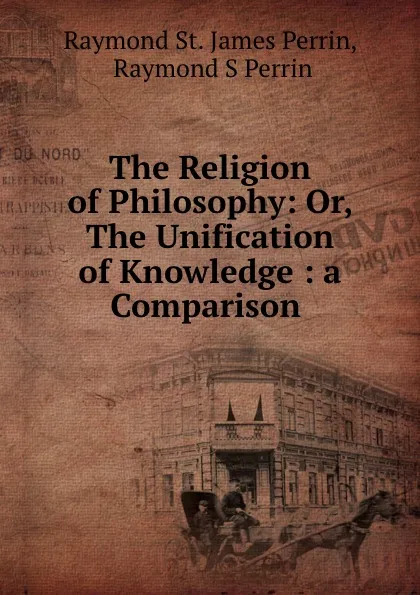 Обложка книги The Religion of Philosophy: Or, The Unification of Knowledge : a Comparison ., Raymond St. James Perrin