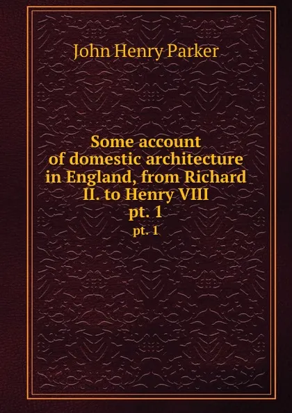 Обложка книги Some account of domestic architecture in England, from Richard II. to Henry VIII. pt. 1, John Henry Parker