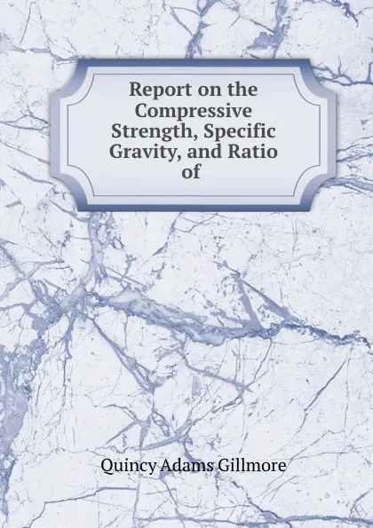 Обложка книги Report on the Compressive Strength, Specific Gravity, and Ratio of ., Quincy Adams Gillmore