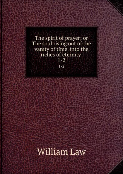 Обложка книги The spirit of prayer; or The soul rising out of the vanity of time, into the riches of eternity . 1-2, William Law