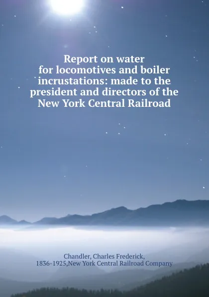 Обложка книги Report on water for locomotives and boiler incrustations: made to the president and directors of the New York Central Railroad, Charles Frederick Chandler