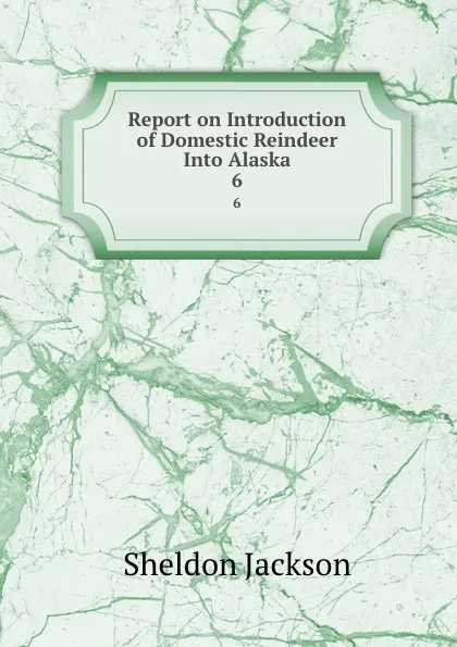 Обложка книги Report on Introduction of Domestic Reindeer Into Alaska. 6, Jackson Sheldon