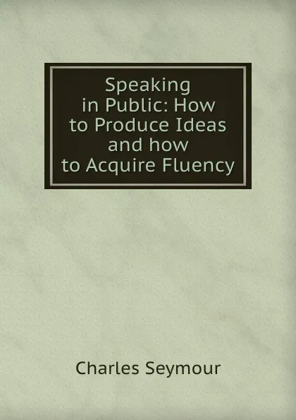 Обложка книги Speaking in Public: How to Produce Ideas and how to Acquire Fluency, Charles Seymour