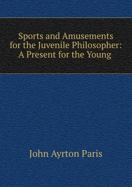 Обложка книги Sports and Amusements for the Juvenile Philosopher: A Present for the Young ., John Ayrton Paris