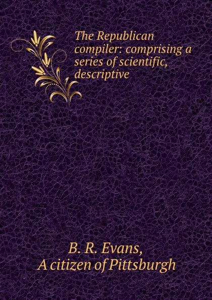 Обложка книги The Republican compiler: comprising a series of scientific, descriptive ., B.R. Evans