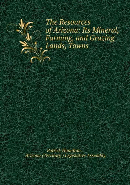 Обложка книги The Resources of Arizona: Its Mineral, Farming, and Grazing Lands, Towns ., Patrick Hamilton