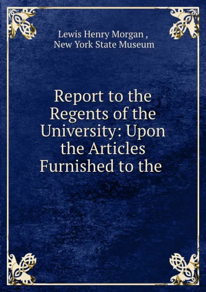 Обложка книги Report to the Regents of the University: Upon the Articles Furnished to the ., Lewis Henry Morgan