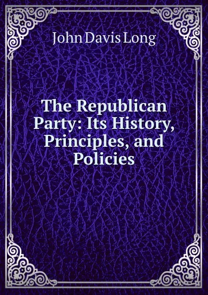 Обложка книги The Republican Party: Its History, Principles, and Policies, John Davis Long