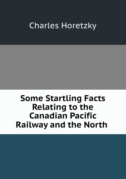 Обложка книги Some Startling Facts Relating to the Canadian Pacific Railway and the North ., Charles Horetzky