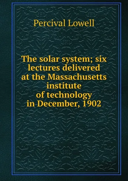 Обложка книги The solar system; six lectures delivered at the Massachusetts institute of technology in December, 1902, Percival Lowell