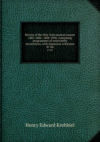 Обложка книги Review of the New York musical season 1885-1886 -1888-1890, containing programmes of noteworthy occurrences, with numerous criticisms. 87-88, Krehbiel Henry Edward