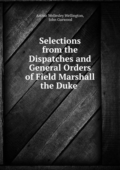 Обложка книги Selections from the Dispatches and General Orders of Field Marshall the Duke ., Arthur Wellesley Wellington